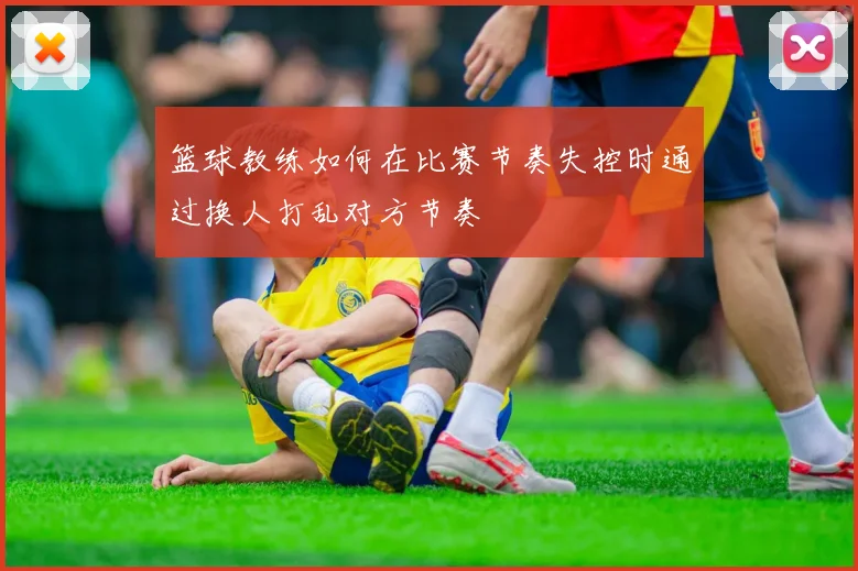 篮球教练如何在比赛节奏失控时通过换人打乱对方节奏