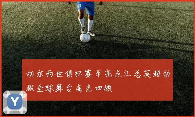 切尔西世俱杯赛季亮点汇总英超劲旅全球舞台高光回顾