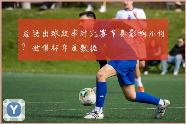 后场出球效率对比赛节奏影响几何?世俱杯年度数据